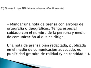 - Mandar una nota de prensa con errores de
ortografía o tipográficos. Tenga especial
cuidado con el nombre de la persona y medio
de comunicación al que se dirige.
Una nota de prensa bien redactada, publicada
en el medio de comunicación adecuado, es
publicidad gratuita de calidad (y en cantidad :-).
 