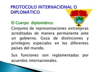El Cuerpo diplomático:
Conjunto de representaciones extranjeras
acreditadas de manera permanente ante
un gobierno. Goza de distinciones y
privilegios especiales en los diferentes
países del mundo.
Sus funciones son reglamentadas por
acuerdos internacionales.
 