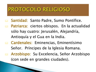  Santidad: Santo Padre, Sumo Pontífice.
 Patriarca: ciertos obispos. En la actualidad
sólo hay cuatro: Jerusalén, Alejandría,
Antioquía y el Gua en la India.
 Cardenales: Eminencias, Eminentísimo
Señor. Príncipes de la Iglesia Romana.
 Arzobispo: Su Excelencia, Señor Arzobispo
(con sede en grandes ciudades).).
 