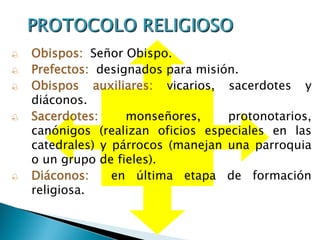  Obispos: Señor Obispo.
 Prefectos: designados para misión.
 Obispos auxiliares: vicarios, sacerdotes y
diáconos.
 Sacerdotes: monseñores, protonotarios,
canónigos (realizan oficios especiales en las
catedrales) y párrocos (manejan una parroquia
o un grupo de fieles).
 Diáconos: en última etapa de formación
religiosa.
 