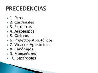  1. Papa
 2. Cardenales
 3. Patriarcas
 4. Arzobispos
 5. Obispos
 6. Prefectos Apostólicos
 7. Vicarios Apostólicos
 8. Canónigos
 9. Monseñores
 10. Sacerdotes
 