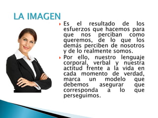  Es el resultado de los
esfuerzos que hacemos para
que nos perciban como
queremos, de lo que los
demás perciben de nosotros
y de lo realmente somos.
 Por ello, nuestro lenguaje
corporal, verbal y nuestra
actitud frente a la vida en
cada momento de verdad,
marca un modelo que
debemos asegurar que
corresponda a lo que
perseguimos.
 Es
 