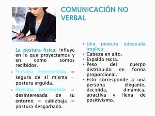 La postura física: Influye
en lo que proyectamos y
en cómo somos
recibidos.
 Persona extrovertida =
segura de sí misma =
postura erguida.
 Persona introvertida =
desinteresada de su
entorno = cabizbaja =
postura desgarbada.
 Una postura adecuada
implica:
 Cabeza en alto.
 Espalda recta.
 Peso del cuerpo
distribuido en forma
proporcional.
 Esto corresponde a una
persona elegante,
decidida, dinámica,
atractiva y llena de
positivismo.
 