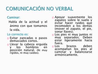Caminar:
Habla de la actitud y el
ánimo con que tomamos
la vida.
Lo correcto es:
 Evitar zancadas o pasos
demasiados cortos.
 Llevar la cabeza erguida
y los hombros en
posición natural. (Ni muy
rígidos, ni muy caídos).
 Apoyar suavemente los
zapatos sobre le suelo y
evitar hacer ruidos que
incomoden a los demás
(mover el zapato, el pie,
sonar llaves).
 Los pies ni muy juntos ni
muy separados. Deben
estar ligeramente hacia
fuera.
 Los brazos deben
acompañan los pies al
caminar y balancearse
armónicamente.
 