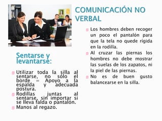 Sentarse y
levantarse:
 Utilizar toda la silla al
sentarse, no sólo el
borde = Apoyo a la
espalda y adecuada
postura.
 Rodillas juntas al
sentarse, sin importar si
se lleva falda o pantalón.
 Manos al regazo.
 Los hombres deben recoger
un poco el pantalón para
que la tela no quede rígida
en la rodilla.
 Al cruzar las piernas los
hombres no debe mostrar
las suelas de los zapatos, ni
la piel de las piernas.
 No es de buen gusto
balancearse en la silla.
 