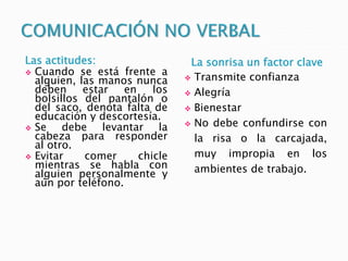 Las actitudes:
 Cuando se está frente a
alguien, las manos nunca
deben estar en los
bolsillos del pantalón o
del saco, denota falta de
educación y descortesía.
 Se debe levantar la
cabeza para responder
al otro.
 Evitar comer chicle
mientras se habla con
alguien personalmente y
aún por teléfono.
La sonrisa un factor clave
 Transmite confianza
 Alegría
 Bienestar
 No debe confundirse con
la risa o la carcajada,
muy impropia en los
ambientes de trabajo.
 