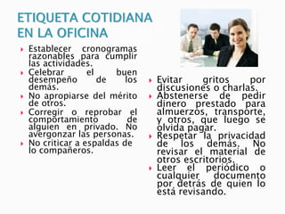  Establecer cronogramas
razonables para cumplir
las actividades.
 Celebrar el buen
desempeño de los
demás.
 No apropiarse del mérito
de otros.
 Corregir o reprobar el
comportamiento de
alguien en privado. No
avergonzar las personas.
 No criticar a espaldas de
lo compañeros.
 Evitar gritos por
discusiones o charlas.
 Abstenerse de pedir
dinero prestado para
almuerzos, transporte,
y otros, que luego se
olvida pagar.
 Respetar la privacidad
de los demás. No
revisar el material de
otros escritorios.
 Leer el periódico o
cualquier documento
por detrás de quien lo
está revisando.
 
