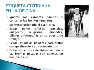  Ignorar los rumores dañinos y
consultar las fuentes regulares.
 Mantener ordenado el escritorio.
 Evitar poner afiches, postales,
imágenes religiosas, monedas,
billetes y fotografías en su puesto de
trabajo.
 Evitar las malas palabras para tratar
coloquialmente a sus compañeros.
 Evitar los chistes de doble sentido y
las bromas pesadas con quienes no
dan pie a ello.
 