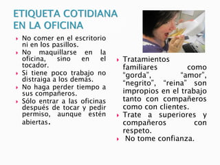  No comer en el escritorio
ni en los pasillos.
 No maquillarse en la
oficina, sino en el
tocador.
 Si tiene poco trabajo no
distraiga a los demás.
 No haga perder tiempo a
sus compañeros.
 Sólo entrar a las oficinas
después de tocar y pedir
permiso, aunque estén
abiertas.
 Tratamientos
familiares como
“gorda”, “amor”,
“negrito”, “reina” son
impropios en el trabajo
tanto con compañeros
como con clientes.
 Trate a superiores y
compañeros con
respeto.
 No tome confianza.
 