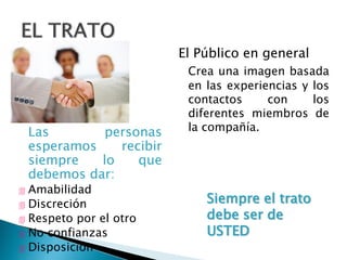 Las personas
esperamos recibir
siempre lo que
debemos dar:
 Amabilidad
 Discreción
 Respeto por el otro
 No confianzas
 Disposición
El Público en general
Crea una imagen basada
en las experiencias y los
contactos con los
diferentes miembros de
la compañía.
Siempre el trato
debe ser de
USTED
 