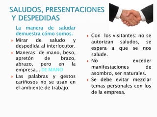 La manera de saludar
demuestra cómo somos.
 Mirar de saludo y
despedida al interlocutor.
 Maneras: de mano, beso,
apretón de brazo,
abrazo, pero en la
empresa... DE MANO
 Las palabras y gestos
cariñosos no se usan en
el ambiente de trabajo.
 Con los visitantes: no se
autorizan saludos, se
espera a que se nos
salude.
 No exceder
manifestaciones de
asombro, ser naturales.
 Se debe evitar mezclar
temas personales con los
de la empresa.
 
