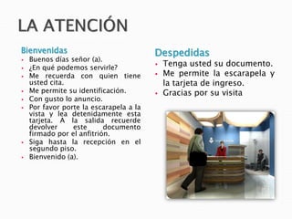 Bienvenidas
 Buenos días señor (a).
 ¿En qué podemos servirle?
 Me recuerda con quien tiene
usted cita.
 Me permite su identificación.
 Con gusto lo anuncio.
 Por favor porte la escarapela a la
vista y lea detenidamente esta
tarjeta. A la salida recuerde
devolver este documento
firmado por el anfitrión.
 Siga hasta la recepción en el
segundo piso.
 Bienvenido (a).
Despedidas
 Tenga usted su documento.
 Me permite la escarapela y
la tarjeta de ingreso.
 Gracias por su visita
 