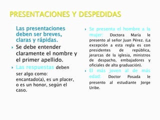 Las presentaciones
deben ser breves,
claras y rápidas.
 Se debe entender
claramente el nombre y
el primer apellido.
 Las respuestas deben
ser algo como:
encantado(a), es un placer,
o es un honor, según el
caso.
 Se presenta el hombre a la
mujer: Doctora María le
presento al señor Juan Pérez. (La
excepción a esta regla es con
presidentes de república,
jerarcas de la iglesia, ministros
de despacho, embajadores y
oficiales de alta graduación).
 El más joven al de más
edad: Doctor Posada le
presento al estudiante Jorge
Uribe.
 