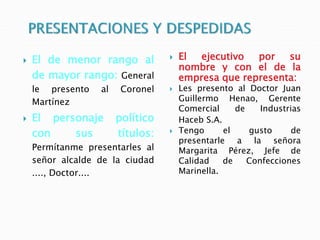  El de menor rango al
de mayor rango: General
le presento al Coronel
Martínez
 El personaje político
con sus títulos:
Permítanme presentarles al
señor alcalde de la ciudad
...., Doctor....
 El ejecutivo por su
nombre y con el de la
empresa que representa:
 Les presento al Doctor Juan
Guillermo Henao, Gerente
Comercial de Industrias
Haceb S.A.
 Tengo el gusto de
presentarle a la señora
Margarita Pérez, Jefe de
Calidad de Confecciones
Marinella.
 