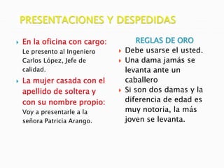  En la oficina con cargo:
Le presento al Ingeniero
Carlos López, Jefe de
calidad.
 La mujer casada con el
apellido de soltera y
con su nombre propio:
Voy a presentarle a la
señora Patricia Arango.
REGLAS DE ORO
 Debe usarse el usted.
 Una dama jamás se
levanta ante un
caballero
 Si son dos damas y la
diferencia de edad es
muy notoria, la más
joven se levanta.
 