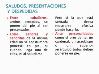  Entre caballeros,
ambos sentados, se
ponen del pie al ser
presentados.
 Entre señoras y
señoritas de la misma
edad no se acostumbra
ponerse en pie, ni
cuando llega una de
ellas, ni al saludarse.
Pero si la que está
sentada desea
mostrarse efusiva
puede hacerlo.
 Ante personalidades
como el presidente, un
cardenal, un arzobispo
o un superior
jerárquico todos deben
ponerse en pie.
 