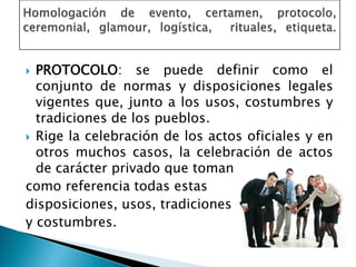 PROTOCOLO: se puede definir como el
conjunto de normas y disposiciones legales
vigentes que, junto a los usos, costumbres y
tradiciones de los pueblos.
 Rige la celebración de los actos oficiales y en
otros muchos casos, la celebración de actos
de carácter privado que toman
como referencia todas estas
disposiciones, usos, tradiciones
y costumbres.
 