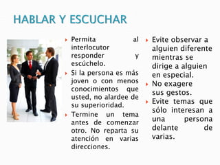  Permita al
interlocutor
responder y
escúchelo.
 Si la persona es más
joven o con menos
conocimientos que
usted, no alardee de
su superioridad.
 Termine un tema
antes de comenzar
otro. No reparta su
atención en varias
direcciones.
 Evite observar a
alguien diferente
mientras se
dirige a alguien
en especial.
 No exagere
sus gestos.
 Evite temas que
sólo interesan a
una persona
delante de
varias.
 