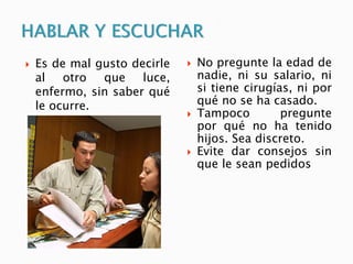  Es de mal gusto decirle
al otro que luce,
enfermo, sin saber qué
le ocurre.
 No pregunte la edad de
nadie, ni su salario, ni
si tiene cirugías, ni por
qué no se ha casado.
 Tampoco pregunte
por qué no ha tenido
hijos. Sea discreto.
 Evite dar consejos sin
que le sean pedidos
 