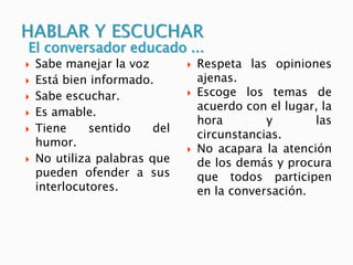  Sabe manejar la voz
 Está bien informado.
 Sabe escuchar.
 Es amable.
 Tiene sentido del
humor.
 No utiliza palabras que
pueden ofender a sus
interlocutores.
 Respeta las opiniones
ajenas.
 Escoge los temas de
acuerdo con el lugar, la
hora y las
circunstancias.
 No acapara la atención
de los demás y procura
que todos participen
en la conversación.
El conversador educado ...
 