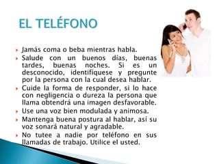  Jamás coma o beba mientras habla.
 Salude con un buenos días, buenas
tardes, buenas noches. Si es un
desconocido, identifíquese y pregunte
por la persona con la cual desea hablar.
 Cuide la forma de responder, si lo hace
con negligencia o dureza la persona que
llama obtendrá una imagen desfavorable.
 Use una voz bien modulada y animosa.
 Mantenga buena postura al hablar, así su
voz sonará natural y agradable.
 No tutee a nadie por teléfono en sus
llamadas de trabajo. Utilice el usted.
 