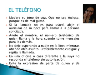  Modere su tono de voz. Que no sea melosa,
porque es de mal gusto.
 Si la llamada no es para usted, aleje el
auricular de su boca para llamar a la persona
solicitada.
 Anote el nombre, el número telefónico de
quien llama y la hora cuando tome mensajes
para los demás.
 No deje esperando a nadie en la línea mientras
atiende otro asunto. Preferiblemente cuelgue y
repita la llamada.
 En una oficina o casa diferente a la suya no
responda el teléfono sin autorización.
 Evite la expresión de parte de quien y de
dónde.
 