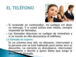 Si responde un contestador, no cuelgue sin dejar
su mensaje. Y si usted utiliza este medio, siempre
responda las llamadas.
 Las llamadas obscenas se cuelgan de inmediato y
si se insiste en ello desconecte el teléfono.
La llamada en espera:
Es un sistema muy útil, no obstante, interrumpir a
la persona con se está hablando para tomar otra es
descortés. Lo correcto es disculparse, interrumpir
brevemente y decirle a quien llama que luego le
devuelve la llamada.
 