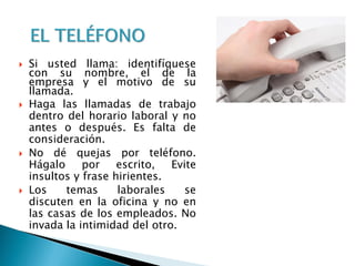  Si usted llama: identifíquese
con su nombre, el de la
empresa y el motivo de su
llamada.
 Haga las llamadas de trabajo
dentro del horario laboral y no
antes o después. Es falta de
consideración.
 No dé quejas por teléfono.
Hágalo por escrito, Evite
insultos y frase hirientes.
 Los temas laborales se
discuten en la oficina y no en
las casas de los empleados. No
invada la intimidad del otro.
 