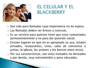 Son solo para llamadas cuya importancia no da espera.
 Las llamadas deben ser breves y concisas.
 Es un servicio para quienes tiene que estar contactados
permanentemente y no para dar posición social.
 Existen lugares en que no es apropiado su uso, (clubes
privados, restaurantes, cines, salas de conciertos y
juntas, la iglesia, los aviones y los bancos entre otros).
 Por sus características, son unos invitados no deseados
y por demás, muy entrometidos y poco educados.
 