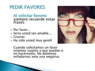 Al solicitar favores
siempre recuerde estas
frases:
 Por favor...
 Sería usted tan amable...
 Gracias
 Ha sido usted muy gentil
Cuando solicitamos un favor
estamos sujetos a que puedan o
no hacérnoslo. No debemos
enfadarnos ante una negativa.
 
