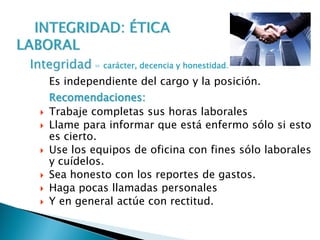 Es independiente del cargo y la posición.
Recomendaciones:
 Trabaje completas sus horas laborales
 Llame para informar que está enfermo sólo si esto
es cierto.
 Use los equipos de oficina con fines sólo laborales
y cuídelos.
 Sea honesto con los reportes de gastos.
 Haga pocas llamadas personales
 Y en general actúe con rectitud.
Integridad = carácter, decencia y honestidad.
 