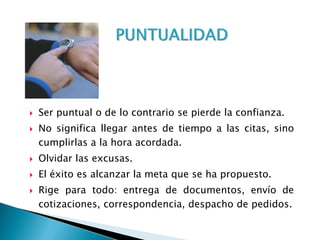  Ser puntual o de lo contrario se pierde la confianza.
 No significa llegar antes de tiempo a las citas, sino
cumplirlas a la hora acordada.
 Olvidar las excusas.
 El éxito es alcanzar la meta que se ha propuesto.
 Rige para todo: entrega de documentos, envío de
cotizaciones, correspondencia, despacho de pedidos.
 