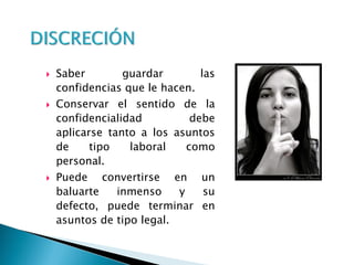  Saber guardar las
confidencias que le hacen.
 Conservar el sentido de la
confidencialidad debe
aplicarse tanto a los asuntos
de tipo laboral como
personal.
 Puede convertirse en un
baluarte inmenso y su
defecto, puede terminar en
asuntos de tipo legal.
 