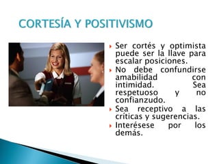  Ser cortés y optimista
puede ser la llave para
escalar posiciones.
 No debe confundirse
amabilidad con
intimidad. Sea
respetuoso y no
confianzudo.
 Sea receptivo a las
críticas y sugerencias.
 Interésese por los
demás.
 