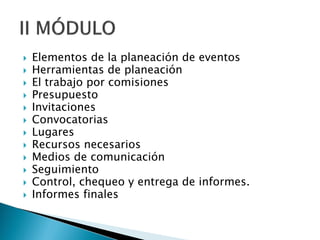  Elementos de la planeación de eventos
 Herramientas de planeación
 El trabajo por comisiones
 Presupuesto
 Invitaciones
 Convocatorias
 Lugares
 Recursos necesarios
 Medios de comunicación
 Seguimiento
 Control, chequeo y entrega de informes.
 Informes finales
 