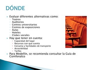  Evaluar diferentes alternativas como:
◦ Teatros
◦ Auditorios
◦ Centros universitarios
◦ Centros de exposiciones
◦ Aulas
◦ Hoteles
◦ Clubes sociales
 Hay que tener en cuenta:
 Capacidad del lugar
 Recursos con que cuenta
 Cercanía y facilidades de transporte
 Accesibilidad
 Tarifas
 Para Medellín, se recomienda consultar la Guía de
Comfenalco
 