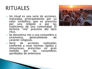  Un ritual es una serie de acciones,
realizadas principalmente por su
valor simbólico, que es prescrita
por una religión o por las
tradiciones de una comunidad. El
término "rito" proviene del latín
ritus.
 Se denomina rito a una costumbre o
ceremonia, generalmente de
carácter religioso.
 Serie de acciones realizadas
conforme a unas normas rígidas y
minuciosas, prescritas en gran
medida por las costumbres
aprobadas de antemano
 