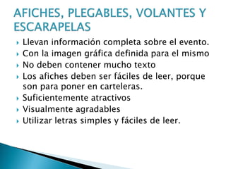  Llevan información completa sobre el evento.
 Con la imagen gráfica definida para el mismo
 No deben contener mucho texto
 Los afiches deben ser fáciles de leer, porque
son para poner en carteleras.
 Suficientemente atractivos
 Visualmente agradables
 Utilizar letras simples y fáciles de leer.
 