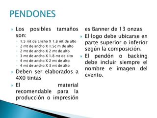 Los posibles tamaños
son:
◦ 1.5 mt de ancho X 1.8 mt de alto
◦ 2 mt de ancho X 1.5c m de alto
◦ 2 mt de ancho X 2 mt de alto
◦ 3 mt de ancho X 1.8 mt de alto
◦ 4 mt de ancho X 2 mt de alto
◦ 4 mt de ancho X 3 mt de alto
 Deben ser elaborados a
4X0 tintas
 El material
recomendable para la
producción o impresión
es Banner de 13 onzas
 El logo debe ubicarse en
parte superior o inferior
según la composición.
 El pendón o backing
debe incluir siempre el
nombre e imagen del
evento.
 