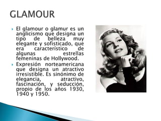  El glamour o glamur es un
anglicismo que designa un
tipo de belleza muy
elegante y sofisticado, que
era característico de
algunas estrellas
femeninas de Hollywood.
 Expresión norteamericana
que designa un atractivo
irresistible. Es sinónimo de
elegancia, atractivo,
fascinación, y seducción,
propio de los años 1930,
1940 y 1950.
 