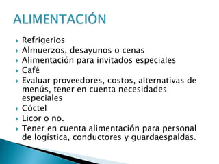  Refrigerios
 Almuerzos, desayunos o cenas
 Alimentación para invitados especiales
 Café
 Evaluar proveedores, costos, alternativas de
menús, tener en cuenta necesidades
especiales
 Cóctel
 Licor o no.
 Tener en cuenta alimentación para personal
de logística, conductores y guardaespaldas.
 