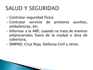  Contratar seguridad física.
 Contratar servicio de primeros auxilios,
ambulancias, etc.
 Informar a la ARP, cuando se trata de eventos
empresariales fuera de la ciudad o área de
cobertura.
 SIMPAD, Cruz Roja, Defensa Civil u otros.
 