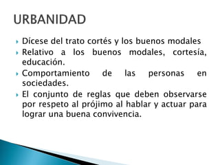  Dícese del trato cortés y los buenos modales
 Relativo a los buenos modales, cortesía,
educación.
 Comportamiento de las personas en
sociedades.
 El conjunto de reglas que deben observarse
por respeto al prójimo al hablar y actuar para
lograr una buena convivencia.
 