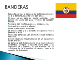  Según la norma, la bandera de Colombia siempre
irá a la derecha, cuando esté con otras.
 Siempre va en asta de punta redonda. Las
puntas de lanza son para eventos de carácter
militar.
 Nunca va con moños, prenses, pliegues, etc.
 Nunca deben arrastrar el piso.
 No se ponen como manteles.
 Se sitúan atrás y a la derecha de quienes van a
presidir el acto.
 Todas las banderas van al mismo nivel (ninguna
más alta)
 Deben situarse a mayor altura o en un estrado de
quien preside.
 La bandera del departamento irá a la derecha de
Colombia, siempre y cuando haya otra a la
izquierda de Colombia. Al no haberla, no se
considera la de Colombia al centro, sino a la
derecha de Antioquia.
 