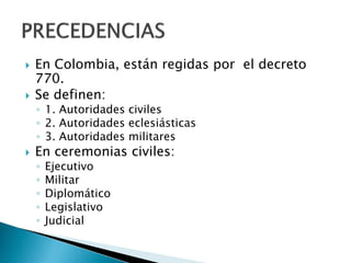  En Colombia, están regidas por el decreto
770.
 Se definen:
◦ 1. Autoridades civiles
◦ 2. Autoridades eclesiásticas
◦ 3. Autoridades militares
 En ceremonias civiles:
◦ Ejecutivo
◦ Militar
◦ Diplomático
◦ Legislativo
◦ Judicial
 