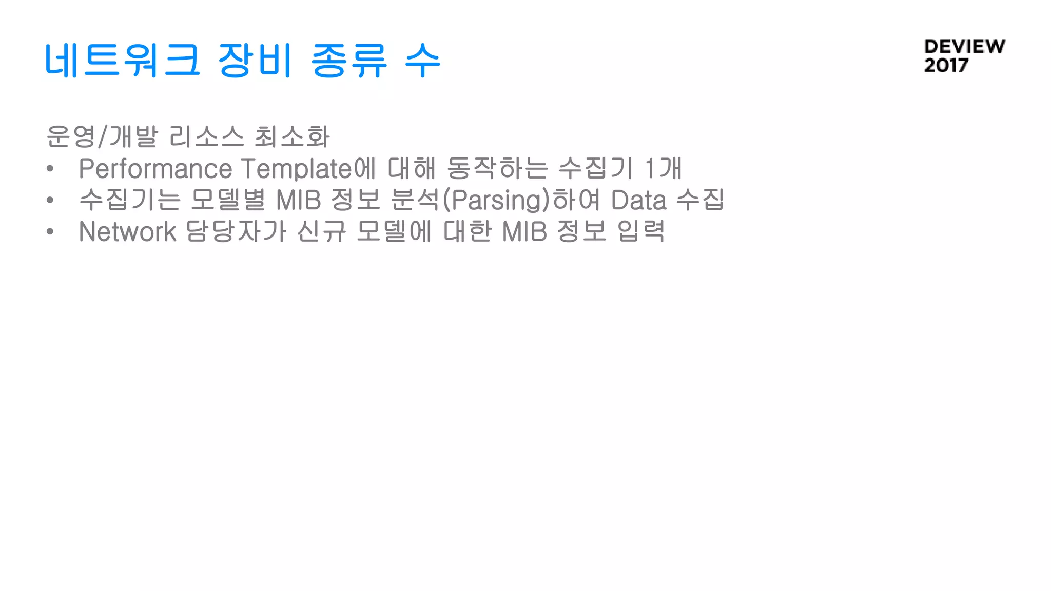 네트워크 장비 종류 수
운영/개발 리소스 최소화
• Performance Template에 대해 동작하는 수집기 1개
• 수집기는 모델별 MIB 정보 분석(Parsing)하여 Data 수집
• Network 담당자가 신규 모델에 대한 MIB 정보 입력
 