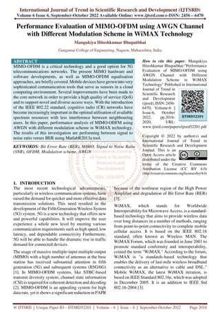International Journal of Trend in Scientific Research and Development (IJTSRD)
Volume 6 Issue 6, September-October 2022 Available Online: www.ijtsrd.com e-ISSN: 2456 – 6470
@ IJTSRD | Unique Paper ID – IJTSRD52201 | Volume – 6 | Issue – 6 | September-October 2022 Page 2016
Performance Evaluation of MIMO-OFDM using AWGN Channel
with Different Modulation Scheme in WiMAX Technology
Mangukiya Hiteshkumar Bhupatbhai
Gangamai College of Engineering, Nagaon, Maharashtra, India
ABSTRACT
MIMO-OFDM is a critical technology and a good option for 5G
telecommunications networks. The present MIMO hardware and
software developments, as well as MIMO-OFDM equalisation
approaches, are briefly covered. Mobile devices have grown into very
sophisticated communication tools that serve as sensors in a cloud
computing environment. Several improvements have been made to
the core network in order to provide a high quality of service (QoS)
and to support novel and diverse access ways. With the introduction
of the IEEE 802.22 standard, cognitive radio (CR) networks have
become increasingly important in the optimal utilisation of available
spectrum resources with less interference between neighbouring
users. In this paper, performance analysis of MIMO-ODFM using
AWGN with different modulation scheme in WiMAX technology.
The results of this investigation are performing between signal to
noise ratio verses BER using MatlabR2013a tool.
KEYWORDS: Bit Error Rate (BER), MIMO, Signal to Noise Ratio
(SNR), OFDM, Modulation scheme, AWGN
How to cite this paper: Mangukiya
Hiteshkumar Bhupatbhai "Performance
Evaluation of MIMO-OFDM using
AWGN Channel with Different
Modulation Scheme in WiMAX
Technology" Published in International
Journal of Trend in
Scientific Research
and Development
(ijtsrd), ISSN: 2456-
6470, Volume-6 |
Issue-6, October
2022, pp.2016-
2020, URL:
www.ijtsrd.com/papers/ijtsrd52201.pdf
Copyright © 2022 by author(s) and
International Journal of Trend in
Scientific Research and Development
Journal. This is an
Open Access article
distributed under the
terms of the Creative Commons
Attribution License (CC BY 4.0)
(http://creativecommons.org/licenses/by/4.0)
1. INTRODUCTION
The most recent technological advancements,
particularly in wireless communication systems, have
raised the demand for quicker and more effective data
transmission solutions. This need resulted in the
development of the Fifth Generation Wireless System
(5G) system. 5G is a new technology that offers new
and powerful capabilities. It will improve the user
experience a whole new level by meeting various
communication requirements such as high speed, low
latency, and dependable connectivity Furthermore,
5G will be able to handle the dramatic rise in traffic
demand for connected devices.
The usage of massive multiple-input multiple-output
(MIMO) with a high number of antennas at the base
station has received substantial attention in fifth
generation (5G) and subsequent systems (B5G/6G)
[1]. In MIMO-OFDM systems, like STBC-based
transmit diversity system; channel state information
(CSI) is required for coherent detection and decoding
[2]. MIMO-OFDM is an appealing system for high
data rate, yet it shows a significant reduction in PAPR
because of the nonlinear region of the High Power
Amplifier and degradation of Bit Error Rate (BER)
[3].
WiMAX, which stands for Worldwide
Interoperability for Microwave Access, is a standard-
based technology that aims to provide wireless data
over long distances in a number of methods, ranging
from point-to-point connectivity to complete mobile
cellular access. It is based on the IEEE 802.16
standard, often known as Wireless MAN. The
WiMAX Forum, which was founded in June 2001 to
promote standard conformity and interoperability,
coined the term "WiMAX." According to the forum,
WiMAX is "a standards-based technology that
enables the delivery of last-mile wireless broadband
connectivity as an alternative to cable and DSL."
Mobile WiMAX, the latest WiMAX iteration, is
based on IEEE Standard 802.16e, which was adopted
in December 2005. It is an addition to IEEE Std
802.16-2004 [3].
IJTSRD52201
 