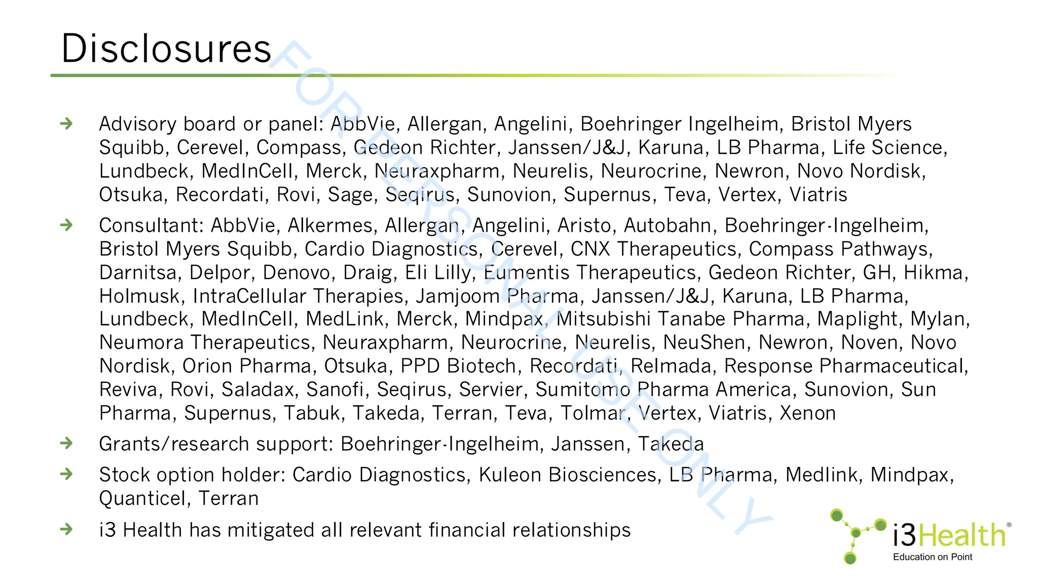 Disclosures
Advisory board or panel: AbbVie, Allergan, Angelini, Boehringer Ingelheim, Bristol Myers
Squibb, Cerevel, Compass, Gedeon Richter, Janssen/J&J, Karuna, LB Pharma, Life Science,
Lundbeck, MedInCell, Merck, Neuraxpharm, Neurelis, Neurocrine, Newron, Novo Nordisk,
Otsuka, Recordati, Rovi, Sage, Seqirus, Sunovion, Supernus, Teva, Vertex, Viatris
Consultant: AbbVie, Alkermes, Allergan, Angelini, Aristo, Autobahn, Boehringer-Ingelheim,
Bristol Myers Squibb, Cardio Diagnostics, Cerevel, CNX Therapeutics, Compass Pathways,
Darnitsa, Delpor, Denovo, Draig, Eli Lilly, Eumentis Therapeutics, Gedeon Richter, GH, Hikma,
Holmusk, IntraCellular Therapies, Jamjoom Pharma, Janssen/J&J, Karuna, LB Pharma,
Lundbeck, MedInCell, MedLink, Merck, Mindpax, Mitsubishi Tanabe Pharma, Maplight, Mylan,
Neumora Therapeutics, Neuraxpharm, Neurocrine, Neurelis, NeuShen, Newron, Noven, Novo
Nordisk, Orion Pharma, Otsuka, PPD Biotech, Recordati, Relmada, Response Pharmaceutical,
Reviva, Rovi, Saladax, Sanofi, Seqirus, Servier, Sumitomo Pharma America, Sunovion, Sun
Pharma, Supernus, Tabuk, Takeda, Terran, Teva, Tolmar, Vertex, Viatris, Xenon
Grants/research support: Boehringer-Ingelheim, Janssen, Takeda
Stock option holder: Cardio Diagnostics, Kuleon Biosciences, LB Pharma, Medlink, Mindpax,
Quanticel, Terran
i3 Health has mitigated all relevant financial relationships
F
O
R
P
E
R
S
O
N
A
L
U
S
E
O
N
L
Y
 