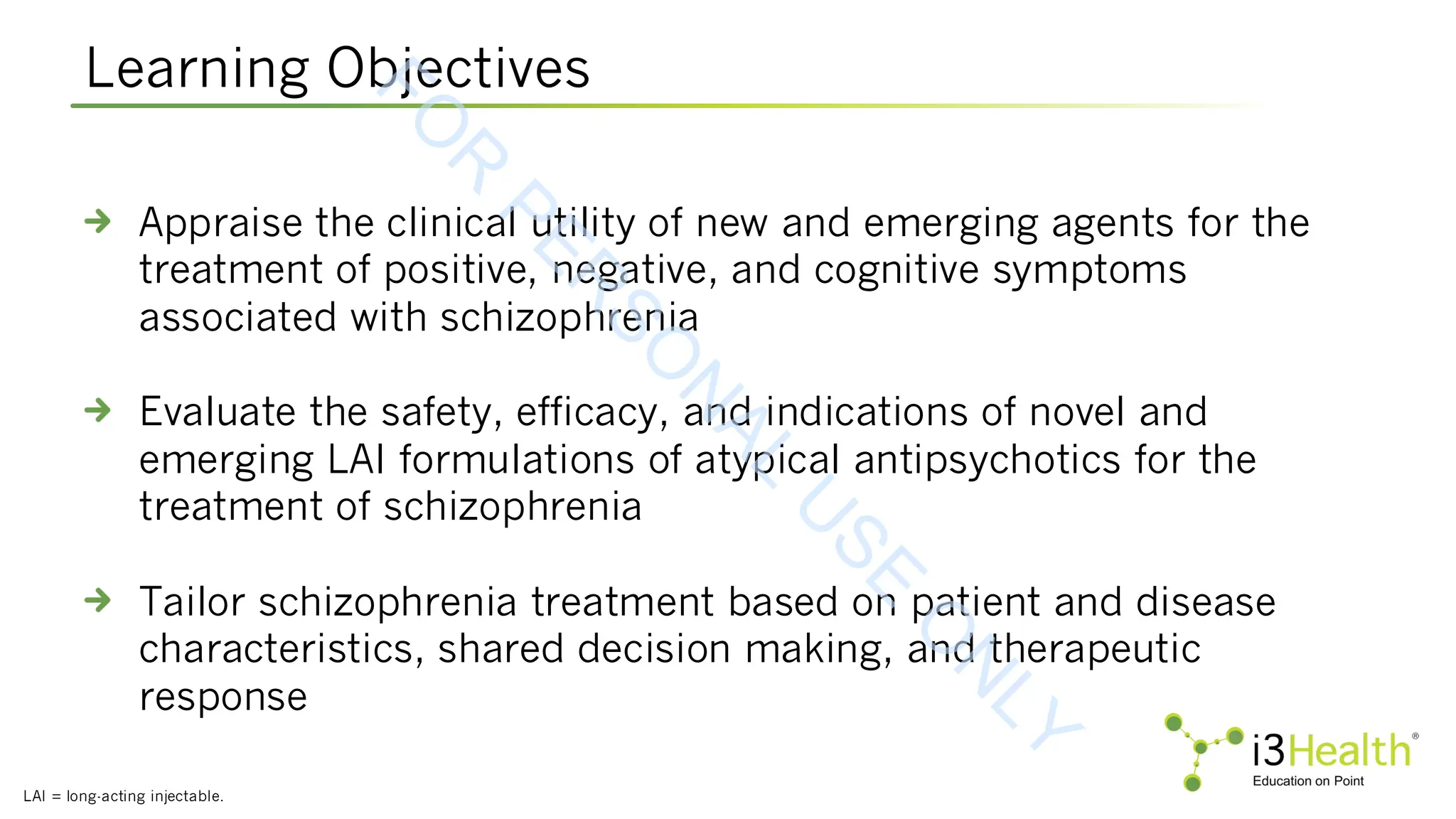 Learning Objectives
LAI = long-acting injectable.
Appraise the clinical utility of new and emerging agents for the
treatment of positive, negative, and cognitive symptoms
associated with schizophrenia
Evaluate the safety, efficacy, and indications of novel and
emerging LAI formulations of atypical antipsychotics for the
treatment of schizophrenia
Tailor schizophrenia treatment based on patient and disease
characteristics, shared decision making, and therapeutic
response
F
O
R
P
E
R
S
O
N
A
L
U
S
E
O
N
L
Y
 