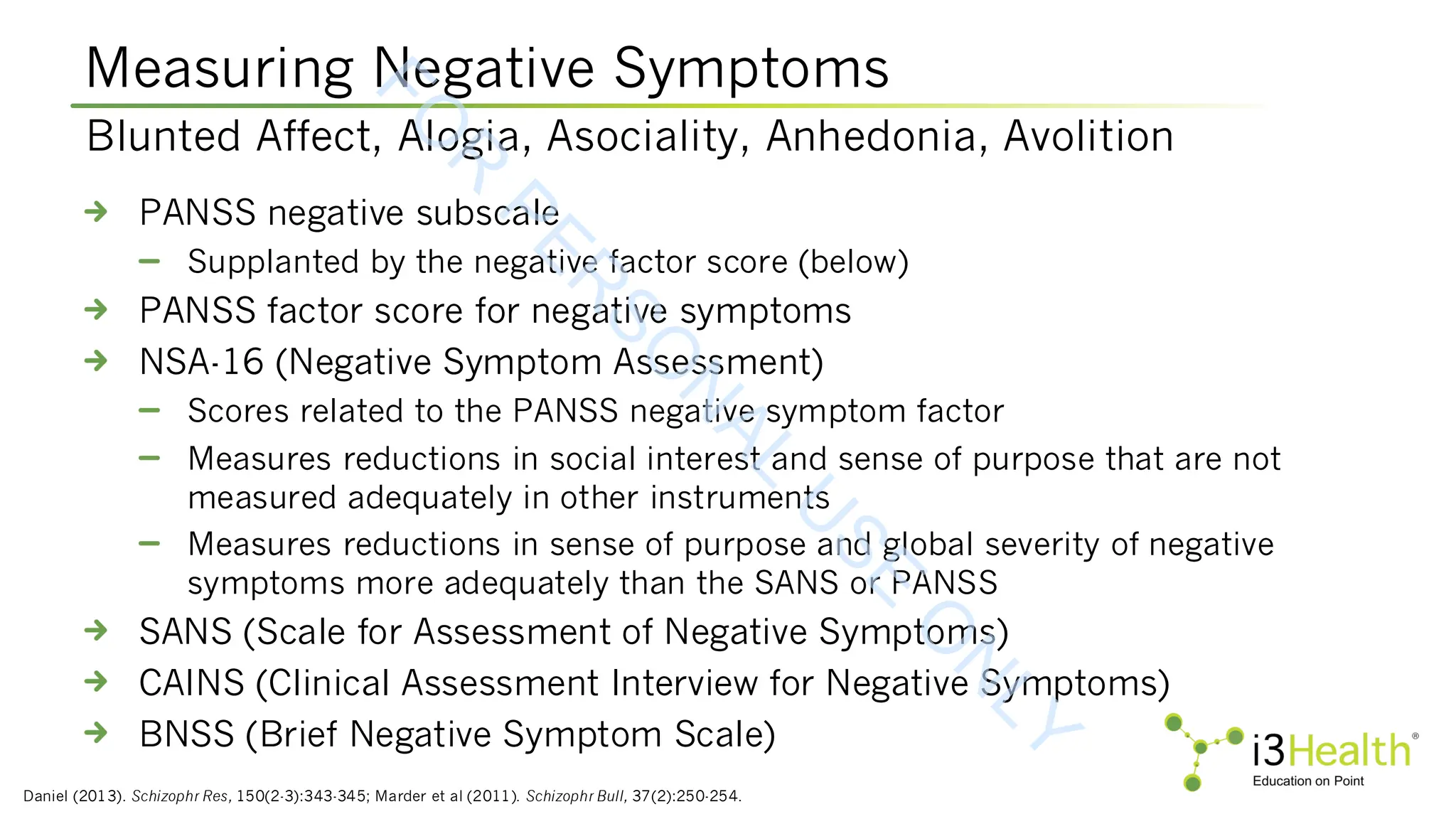 Measuring Negative Symptoms
Daniel (2013). Schizophr Res, 150(2-3):343-345; Marder et al (2011). Schizophr Bull, 37(2):250-254.
PANSS negative subscale
Supplanted by the negative factor score (below)
PANSS factor score for negative symptoms
NSA-16 (Negative Symptom Assessment)
Scores related to the PANSS negative symptom factor
Measures reductions in social interest and sense of purpose that are not
measured adequately in other instruments
Measures reductions in sense of purpose and global severity of negative
symptoms more adequately than the SANS or PANSS
SANS (Scale for Assessment of Negative Symptoms)
CAINS (Clinical Assessment Interview for Negative Symptoms)
BNSS (Brief Negative Symptom Scale)
Blunted Affect, Alogia, Asociality, Anhedonia, Avolition
F
O
R
P
E
R
S
O
N
A
L
U
S
E
O
N
L
Y
 